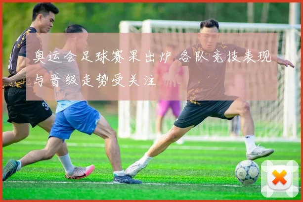 奥运会足球赛果出炉 各队竞技表现与晋级走势受关注