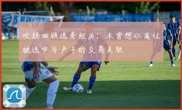 吹杨回顾选秀经历：未曾想以高位被选中与卢卡的交易关联