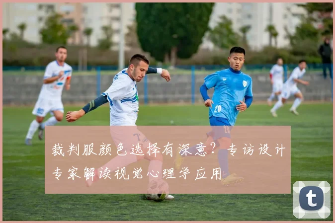 裁判服颜色选择有深意？专访设计专家解读视觉心理学应用
