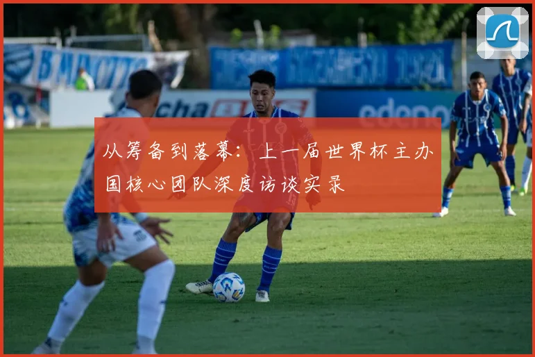 从筹备到落幕：上一届世界杯主办国核心团队深度访谈实录